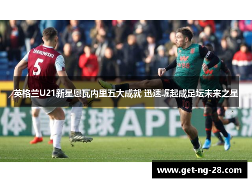 英格兰U21新星恩瓦内里五大成就 迅速崛起成足坛未来之星