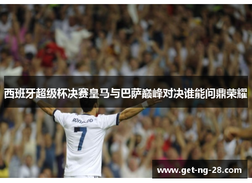 西班牙超级杯决赛皇马与巴萨巅峰对决谁能问鼎荣耀 西班牙超级杯决赛皇马与巴萨巅峰对决谁能问鼎荣耀