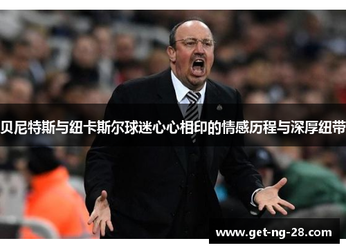 贝尼特斯与纽卡斯尔球迷心心相印的情感历程与深厚纽带