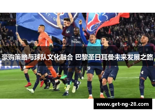 豪购策略与球队文化融合 巴黎圣日耳曼未来发展之路 豪购策略与球队文化融合 巴黎圣日耳曼未来发展之路