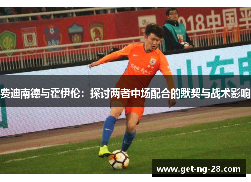 费迪南德与霍伊伦:探讨两者中场配合的默契与战术影响 费迪南德与霍伊伦:探讨两者中场配合的默契与战术影响