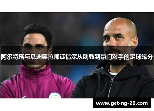 阿尔特塔与瓜迪奥拉师徒情深从助教到豪门对手的足球缘分