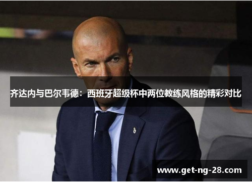 齐达内与巴尔韦德:西班牙超级杯中两位教练风格的精彩对比 齐达内与巴尔韦德:西班牙超级杯中两位教练风格的精彩对比