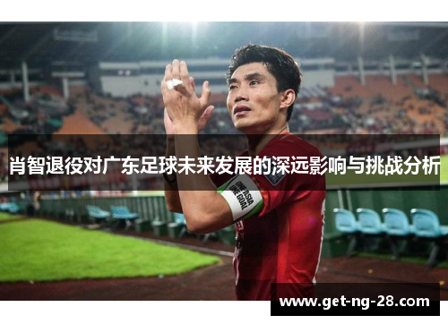 肖智退役对广东足球未来发展的深远影响与挑战分析 肖智退役对广东足球未来发展的深远影响与挑战分析