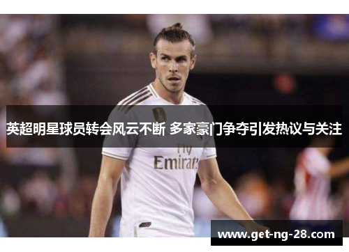 英超明星球员转会风云不断 多家豪门争夺引发热议与关注