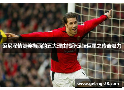 范尼深情赞美梅西的五大理由揭秘足坛巨星之传奇魅力 范尼深情赞美梅西的五大理由揭秘足坛巨星之传奇魅力