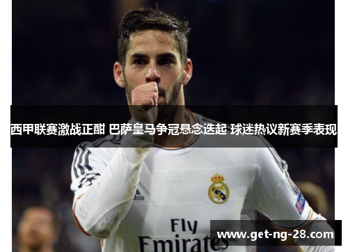 西甲联赛激战正酣 巴萨皇马争冠悬念迭起 球迷热议新赛季表现 西甲联赛激战正酣 巴萨皇马争冠悬念迭起 球迷热议新赛季表现