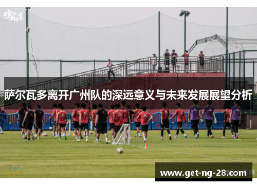 萨尔瓦多离开广州队的深远意义与未来发展展望分析