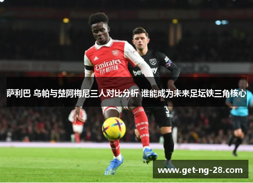 萨利巴 乌帕与楚阿梅尼三人对比分析 谁能成为未来足坛铁三角核心
