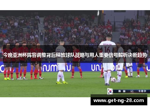 今晚亚洲杯阵容调整背后释放球队战略与用人重要信号解析决断趋势