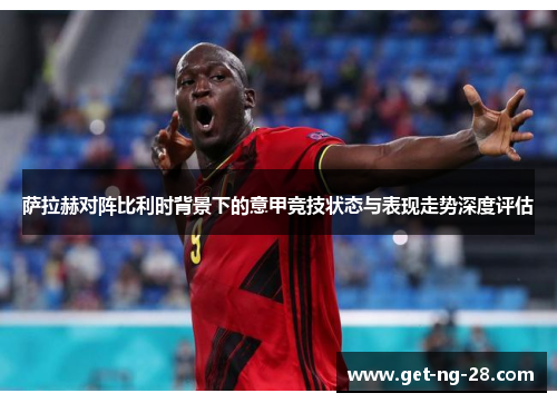 萨拉赫对阵比利时背景下的意甲竞技状态与表现走势深度评估