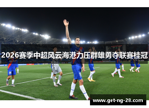 2026赛季中超风云海港力压群雄勇夺联赛桂冠 2026赛季中超风云海港力压群雄勇夺联赛桂冠