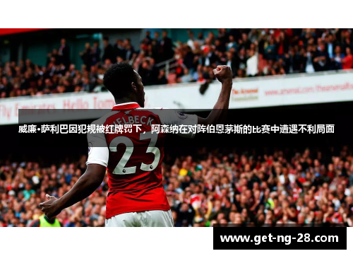 威廉·萨利巴因犯规被红牌罚下，阿森纳在对阵伯恩茅斯的比赛中遭遇不利局面