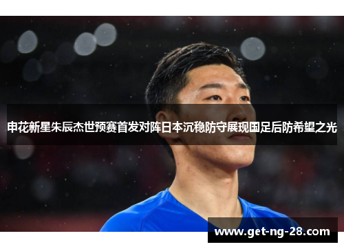 申花新星朱辰杰世预赛首发对阵日本沉稳防守展现国足后防希望之光