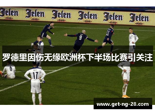 罗德里因伤无缘欧洲杯下半场比赛引关注