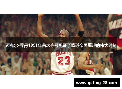 迈克尔·乔丹1991年首次夺冠见证了篮球帝国崛起的伟大时刻