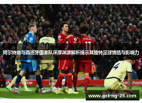 阿尔特塔与西班牙国家队深厚渊源解析揭示其独特足球情结与影响力