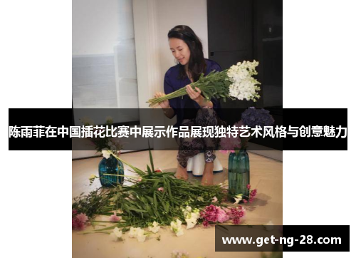 陈雨菲在中国插花比赛中展示作品展现独特艺术风格与创意魅力
