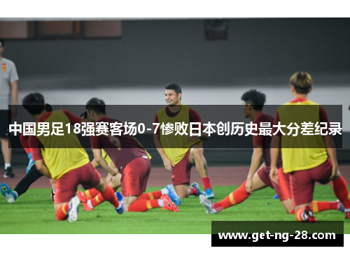 中国男足18强赛客场0-7惨败日本创历史最大分差纪录