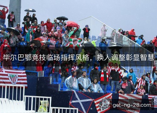 毕尔巴鄂竞技临场指挥风格,换人调整彰显智慧 毕尔巴鄂竞技临场指挥风格,换人调整彰显智慧